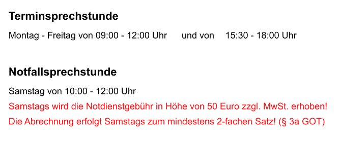 Terminsprechstunde Montag - Freitag von 09:00 - 12:00 Uhr	und von	  15:30 - 18:00 Uhr  Notfallsprechstunde Samstag von 10:00 - 12:00 Uhr Samstags wird die Notdienstgeb�hr in H�he von 50 Euro zzgl. MwSt. erhoben!  Die Abrechnung erfolgt Samstags zum mindestens 2-fachen Satz! (� 3a GOT)